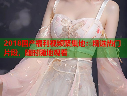 2018国产福利视频聚集地：精选热门片段，随时随地观看  第1张