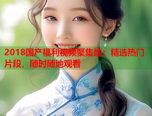 2018国产福利视频聚集地：精选热门片段，随时随地观看  第2张