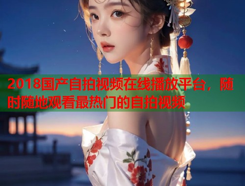 2018国产自拍视频在线播放平台，随时随地观看最热门的自拍视频  第1张