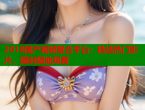 2018国产视频聚合平台：精选热门影片，随时随地观看  第2张