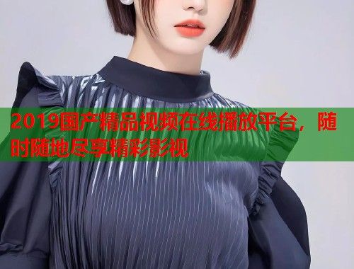2019国产精品视频在线播放平台，随时随地尽享精彩影视  第2张