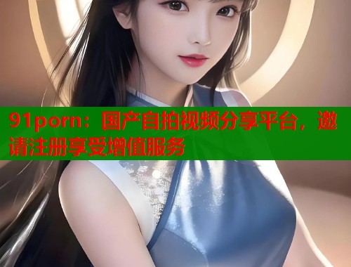 91porn：国产自拍视频分享平台，邀请注册享受增值服务  第1张