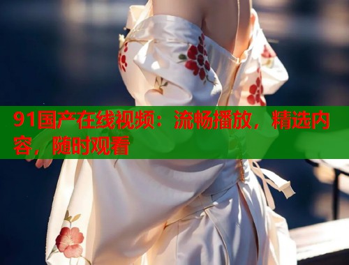 91国产在线视频：流畅播放，精选内容，随时观看  第2张