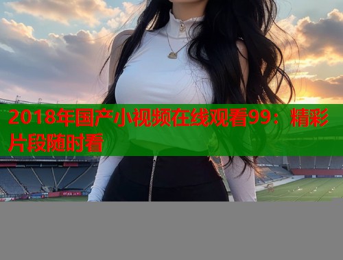 2018年国产小视频在线观看99：精彩片段随时看  第1张