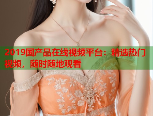 2019国产品在线视频平台：精选热门视频，随时随地观看  第2张