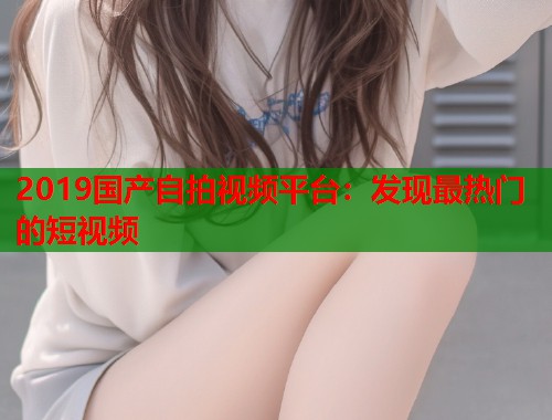 2019国产自拍视频平台：发现最热门的短视频  第1张