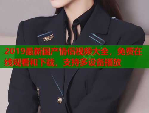 2019最新国产情侣视频大全，免费在线观看和下载，支持多设备播放  第1张