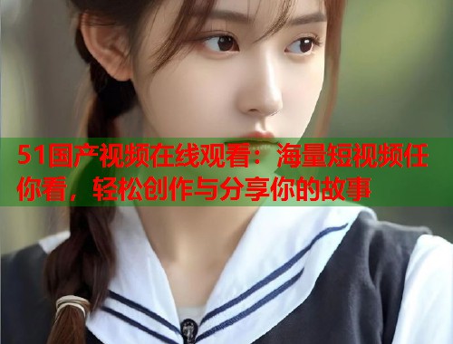 51国产视频在线观看：海量短视频任你看，轻松创作与分享你的故事  第1张