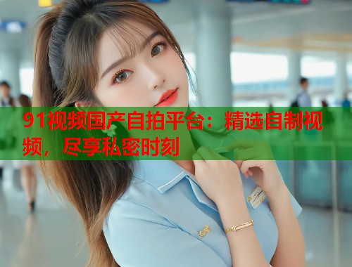91视频国产自拍平台：精选自制视频，尽享私密时刻  第1张