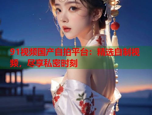 91视频国产自拍平台：精选自制视频，尽享私密时刻  第2张