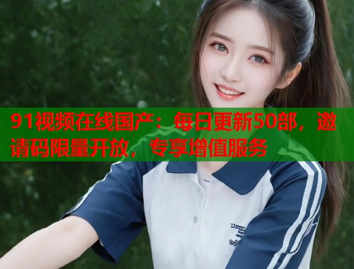 91视频在线国产：每日更新50部，邀请码限量开放，专享增值服务  第2张