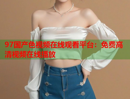 97国产色视频在线观看平台：免费高清视频在线播放  第2张