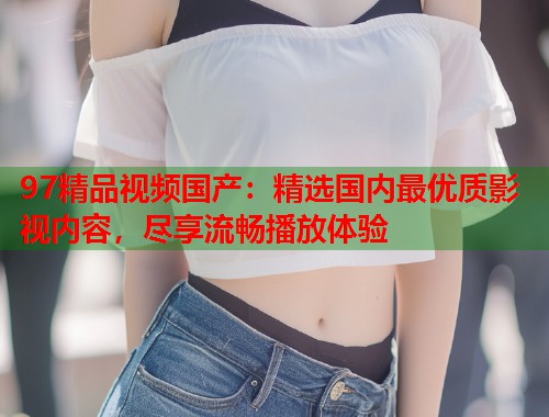 97精品视频国产：精选国内最优质影视内容，尽享流畅播放体验  第1张