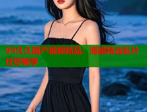 99久久国产视频精品：海量精选影片任您畅享  第1张