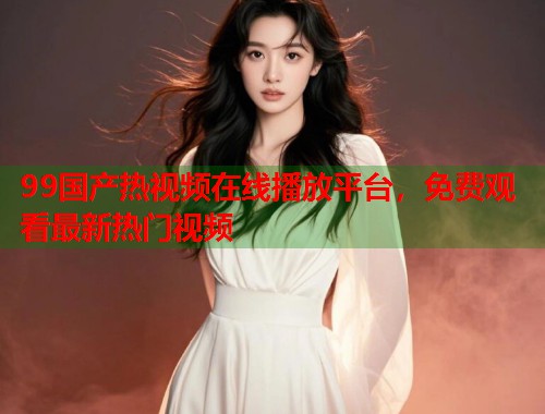 99国产热视频在线播放平台，免费观看最新热门视频  第2张