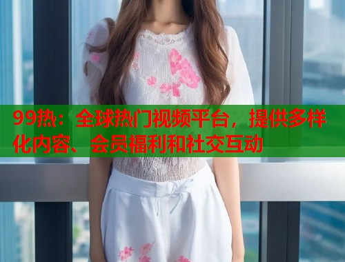 99热：全球热门视频平台，提供多样化内容、会员福利和社交互动  第1张