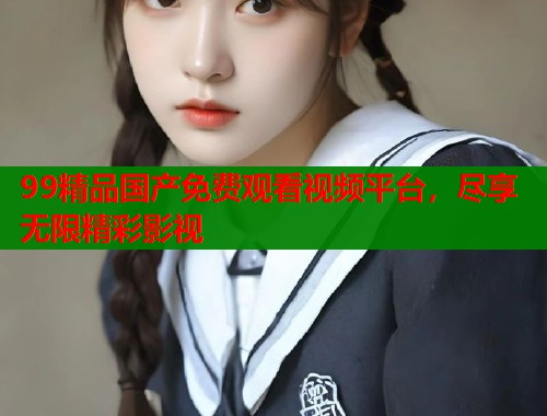 99精品国产免费观看视频平台，尽享无限精彩影视  第1张