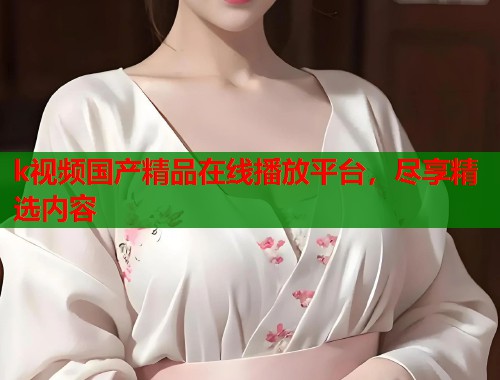 k视频国产精品在线播放平台，尽享精选内容  第1张