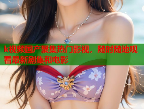 k视频国产聚集热门影视，随时随地观看最新剧集和电影  第1张