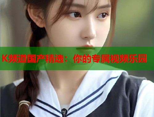 K频道国产精选：你的专属视频乐园  第1张