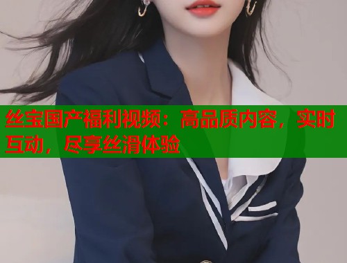 丝宝国产福利视频：高品质内容，实时互动，尽享丝滑体验  第2张