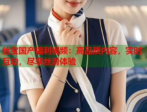 丝宝国产福利视频：高品质内容，实时互动，尽享丝滑体验  第1张