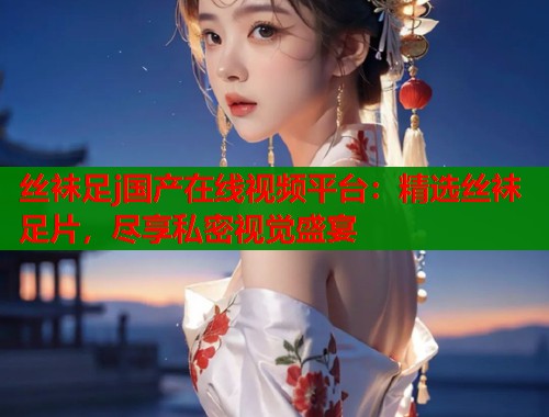 丝袜足j国产在线视频平台：精选丝袜足片，尽享私密视觉盛宴  第1张
