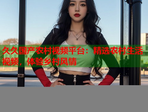 久久国产农村视频平台：精选农村生活视频，体验乡村风情  第1张