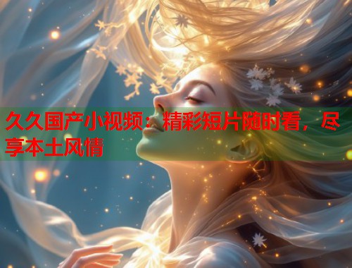 久久国产小视频：精彩短片随时看，尽享本土风情  第1张