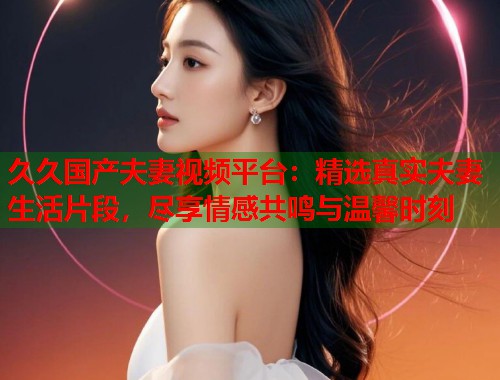 久久国产夫妻视频平台：精选真实夫妻生活片段，尽享情感共鸣与温馨时刻  第1张