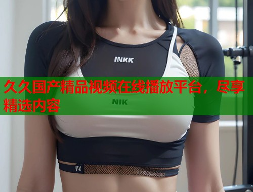 久久国产精品视频在线播放平台，尽享精选内容  第1张