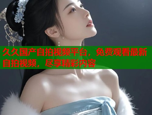 久久国产自拍视频平台，免费观看最新自拍视频，尽享精彩内容  第1张