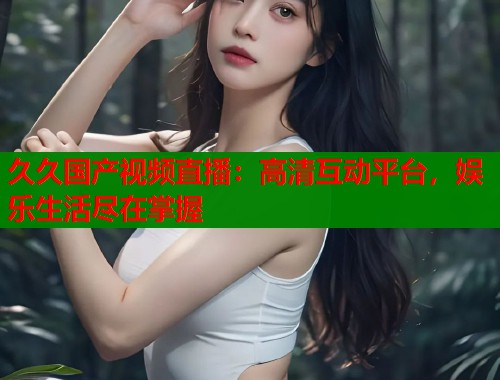 久久国产视频直播：高清互动平台，娱乐生活尽在掌握  第1张