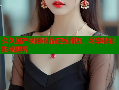 久久国产视频精品在线播放，尽享精彩影视世界  第1张