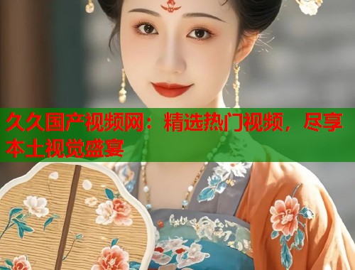 久久国产视频网：精选热门视频，尽享本土视觉盛宴  第1张