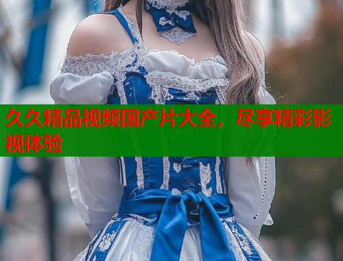 久久精品视频国产片大全，尽享精彩影视体验  第1张