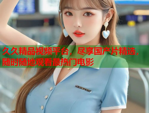 久久精品视频平台，尽享国产片精选，随时随地观看最热门电影  第1张