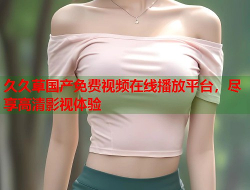 久久草国产免费视频在线播放平台，尽享高清影视体验  第1张