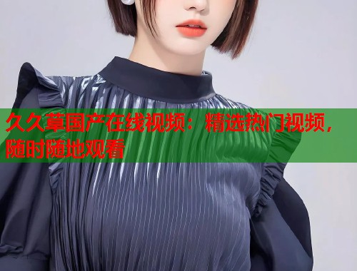 久久草国产在线视频：精选热门视频，随时随地观看  第1张