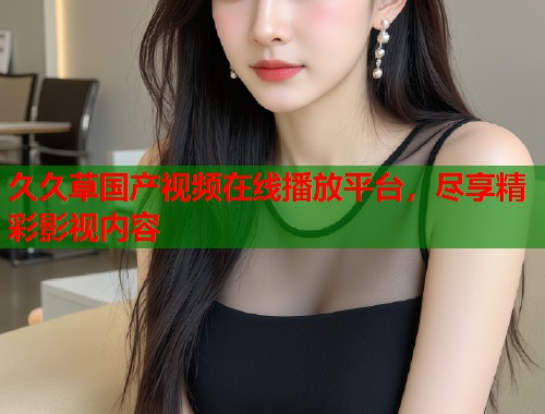 久久草国产视频在线播放平台，尽享精彩影视内容  第1张