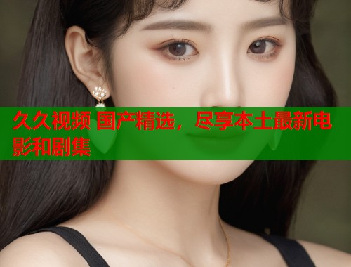 久久视频 国产精选，尽享本土最新电影和剧集  第1张