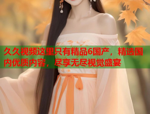久久视频这里只有精品6国产，精选国内优质内容，尽享无尽视觉盛宴  第1张