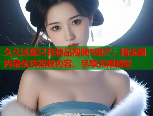 久久这里只有精品视频9国产：精选国内最优质视频内容，尽享无限精彩  第1张
