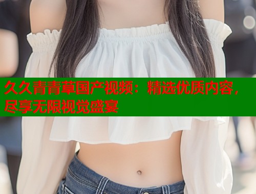 久久青青草国产视频：精选优质内容，尽享无限视觉盛宴  第1张