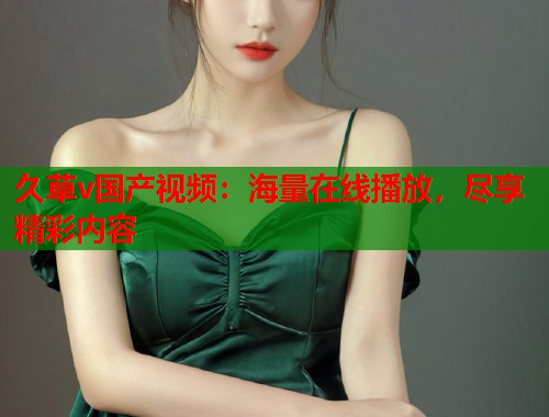 久草v国产视频：海量在线播放，尽享精彩内容  第1张