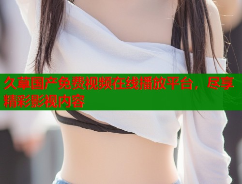 久草国产免费视频在线播放平台，尽享精彩影视内容  第1张