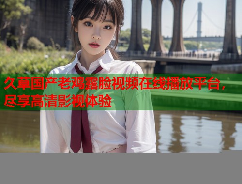 久草国产老鸡露脸视频在线播放平台，尽享高清影视体验  第1张
