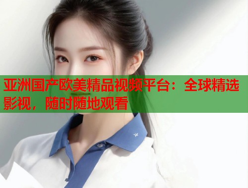 亚洲国产欧美精品视频平台：全球精选影视，随时随地观看  第1张