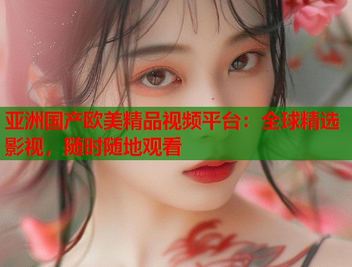 亚洲国产欧美精品视频平台：全球精选影视，随时随地观看  第2张
