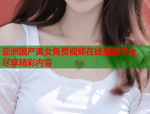亚洲国产美女免费视频在线播放平台，尽享精彩内容  第1张